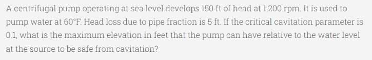 A centrifugal pump operating at sea level develops 150 ft of head at 1,200 rpm. It is used to
pump water at 60°F. Head loss due to pipe fraction is 5 ft. If the critical cavitation parameter is
01, what is the maximum elevation in feet that the pump can have relative to the water level
at the source to be safe from cavitation?
