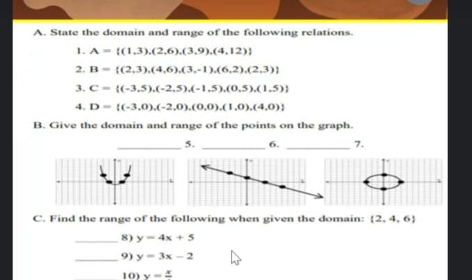 A. State the domain and range of the following relations.
1. A = {(1,3).(2,6).(3,9).(4,12)}
2. B- ((2,3).(4.6).(3.-1).(6,2).(2,3)}
3. C = {(-3,5).(-2,5).(-1,5).(0,5).(1.5);
4. D- {(-3,0).(-2,0).(0,0).(1,0).(4,0)}
B. Give the domain and range of the points on the graph.
6.
7.
C. Find the range of the following when given the domain: (2. 4, 6}
8) y= 4x + 5
9) у - 3х - 2
10) y -
