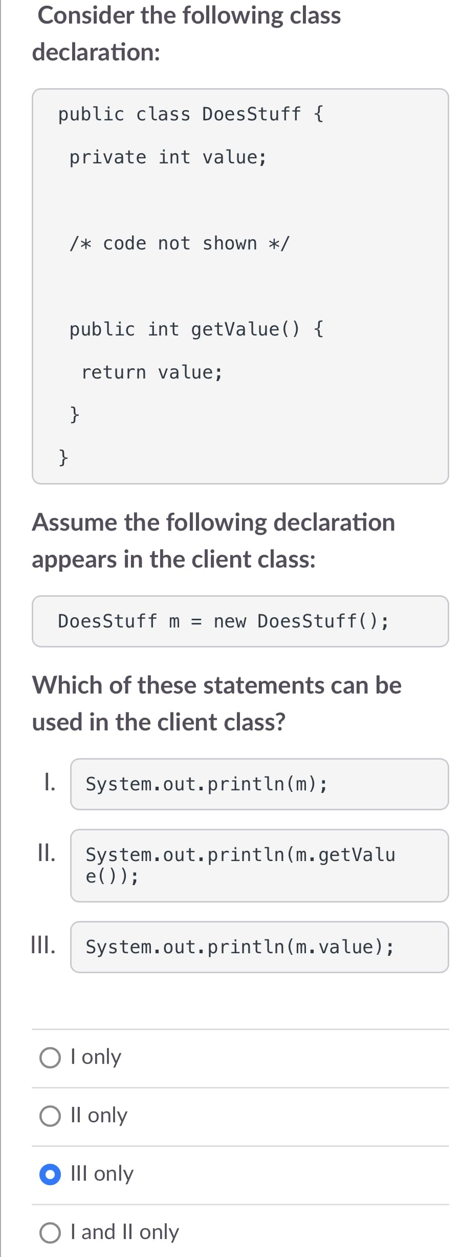 Consider the following class
declaration:
public class DoesStuff {
private int value;
II.
/* code not shown */
}
III.
public int getValue() {
return value;
}
Assume the following declaration
appears in the client class:
Which of these statements can be
used in the client class?
DoesStuff m = new DoesStuff();
I. System.out.println(m);
System.out.println(m.getValu
e());
System.out.println(m.value);
O I only
O II only
Ill only
O I and II only