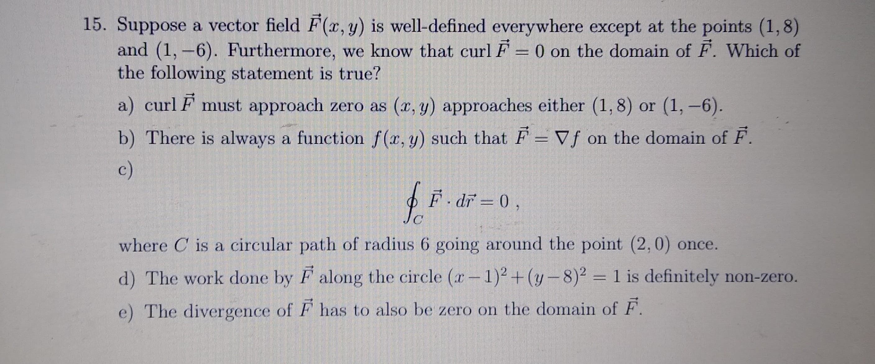 15. Suppose a vector field F(r, y) is well-defined everywhere except at the points (1,8)
and (1, -6). Furthermore, we know that curl F 0 on the domain of F. Which of
the following statement is true?
a) curl F must approach zero ás (e. y) approaches either (1, 8) or (1,-6).
b) There is always a function (e.y) such that F = Vf on the domain of F.
c)
F dr =0.
where C is a circular path of radius 6 going around the point (2,0) once.
d) The work done by Faloug the circle (r-1)+(y-8)² = 1 is definitely non-zero.
e) The divergence of F has to also be zero on the domain of F.
