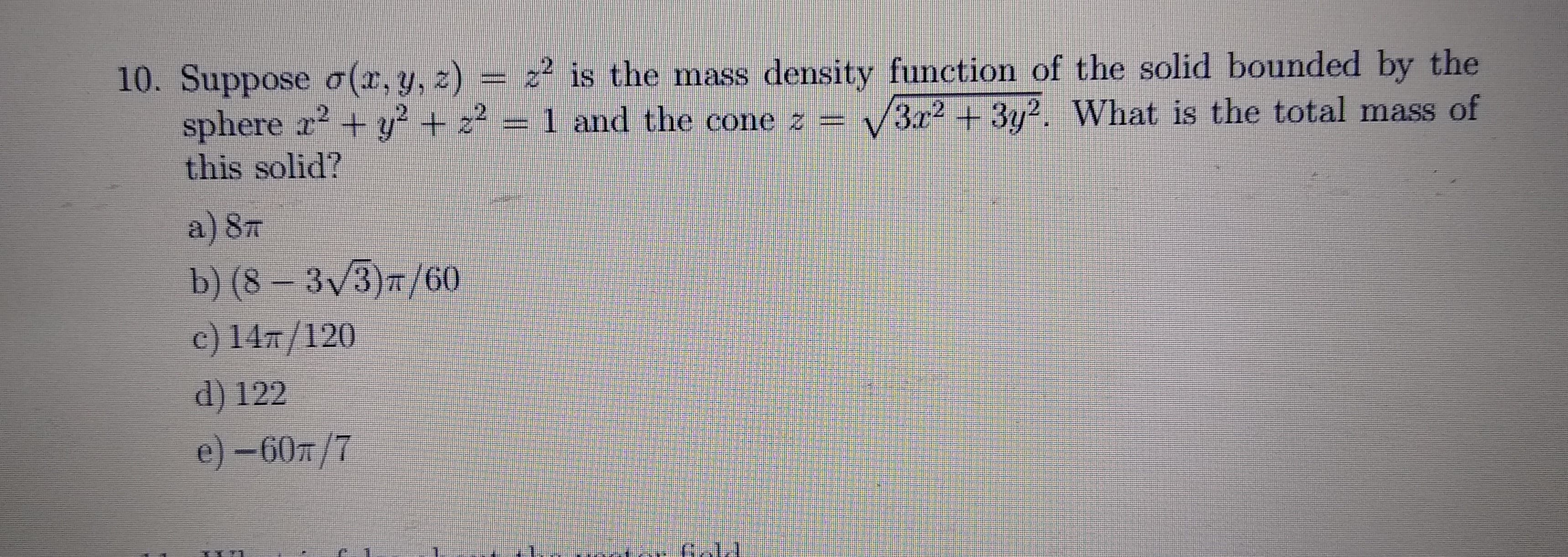 Suppose a(x, y, z) = z² is the mass density function of the solid bounded by the
sphere a? + y4 2?=1 and the cone z = B 3y? What is the total mass of
this solid?
a)8T
b) (8 – 3/3 =/60,
c) 147/120.
d) 122
e)-60/7
