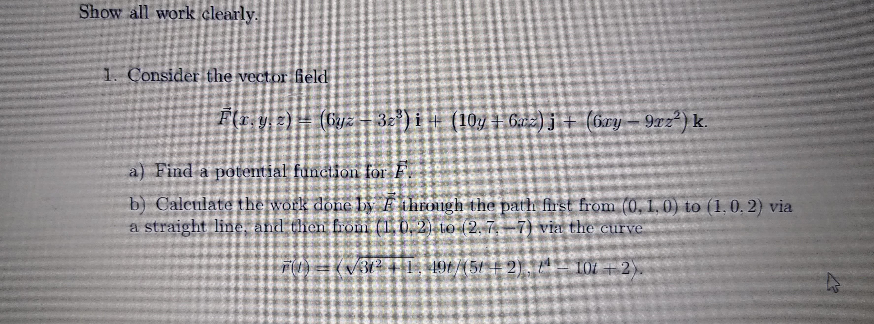 Show all work clearly.
1. Consider the vector field
F(r.y.c) = (by2– 32) i + (10y + 6xz)j + (6ry– 9n2²) k.
a) Find a potential function for P.
b) Calculate the work done by F through the path first from (0, 1,0) to (1,0, 2) via
a straight line, and then from (1.0,2) to (2, 7, -7) via the curve
FO=(V3P41, 491/(5/ + 2). L – 10t +2).
