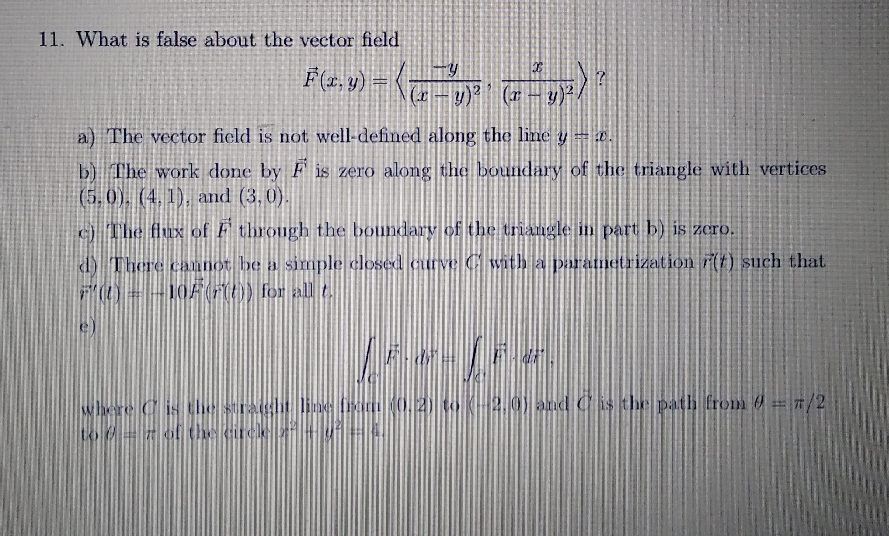 What is false about the vector field
F(x, y) =
(r – y)² ° (x – y)?.
a) The vector field is not well-defined along the line y = r.
b) The work done by F is zero along the boundary of the triangle with vertices
(5,0), (4, 1), and (3, 0).
e) The flux of F through the boundary of the triangle in part b) is zero.
d) There cannot be a simple closed curve C with a parametrization r(t) such that.
(1) =-10F() for all 2.
where Cis the straiglht lne from (0.2) to (-2.0) andC is the path from 0 == 7/2
to =7 of Che leirele a M
