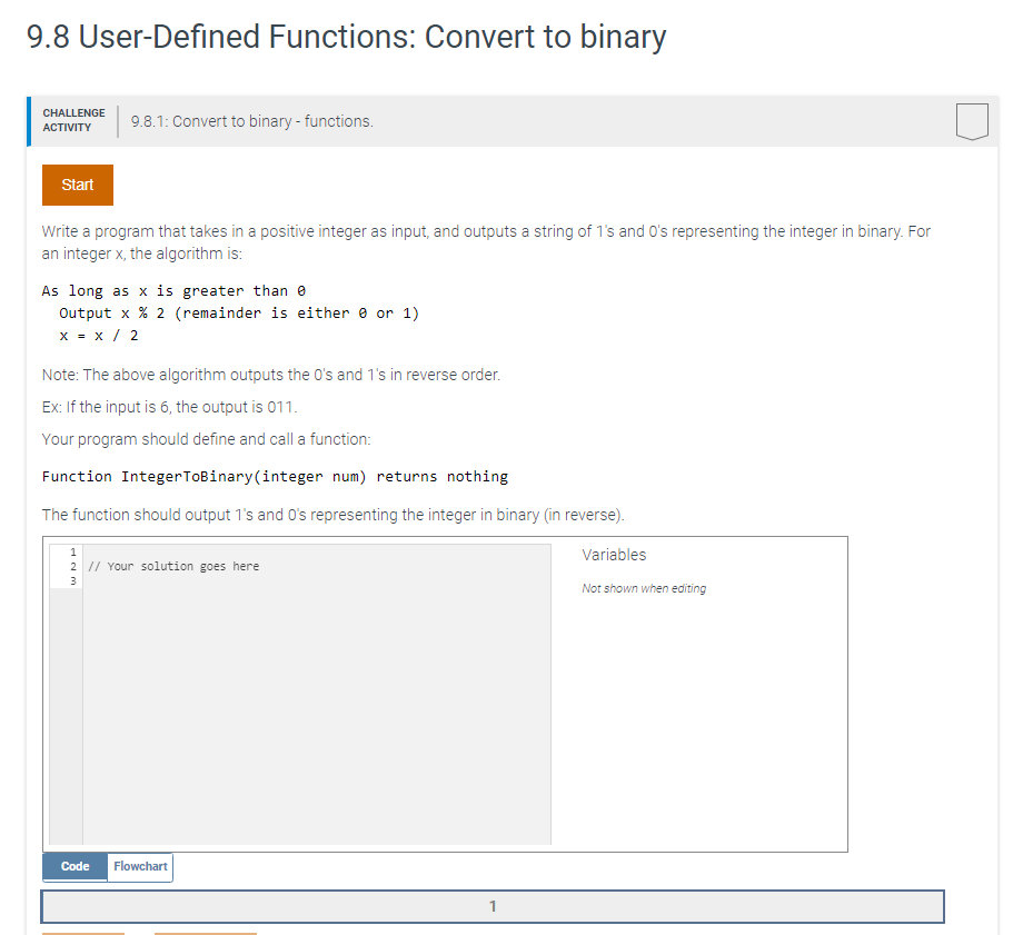 9.8 User-Defined Functions: Convert to binary
CHALLENGE
9.8.1: Convert to binary - functions.
АCTIVITY
Start
Write a program that takes in a positive integer as input, and outputs a string of 1's and O's representing the integer in binary. For
an integer x, the algorithm is:
As long as x is greater than e
Output x % 2 (remainder is either e or 1)
x = x / 2
Note: The above algorithm outputs the O's and 1's in reverse order.
Ex: If the input is 6, the output is 011.
Your program should define and call a function:
Function IntegerToBinary(integer num) returns nothing
The function should output 1's and O's representing the integer in binary (in reverse).
1
Variables
2 1/ Your solution goes here
3
Not shown when editing
Code
Flowchart
