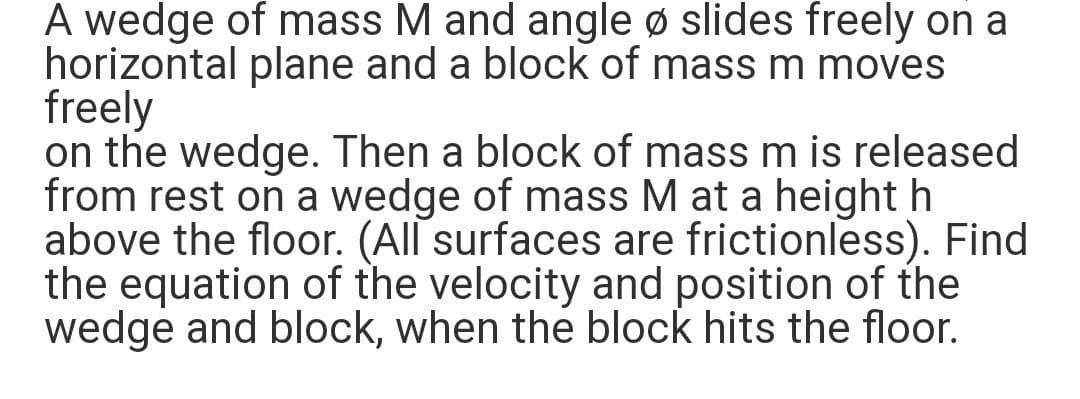 A wedge of mass M and angle ø slides freely on a
horizontal plane and a block of mass m moves
freely
on the wedge. Then a block of mass m is released
from rest on a wedge of mass M at a height h
above the floor. (All surfaces are frictionless). Find
the equation of the velocity and position of the
wedge and block, when the block hits the floor.
