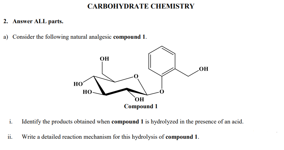 CARBOHYDRATE CHEMISTRY
2. Answer ALL parts.
a) Consider the following natural analgesic compound 1.
OH
LOH
НО
HO
`OH
Compound 1
i.
Identify the products obtained when compound 1 is hydrolyzed in the presence of an acid.
ii.
Write a detailed reaction mechanism for this hydrolysis of compound 1.
