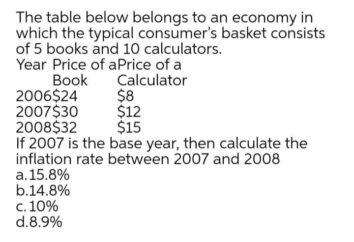 The table below belongs to an economy in
which the typical consumer's basket consists
of 5 books and 10 calculators.
Year Price of aPrice of a
Вook
2006$24
2007$30
2008$32
If 2007 is the base year, then calculate the
inflation rate between 2007 and 2008
a.15.8%
b.14.8%
c. 10%
d.8.9%
Calculator
$8
$12
$15
