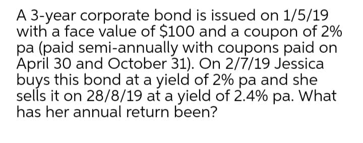 A 3-year corporate bond is issued on 1/5/19
with a face value of $100 and a coupon of 2%
pa (paid semi-annually with coupons paid on
April 30 and October 31). On 2/7/19 Jessica
buys this bond at a yield of 2% pa and she
sells it on 28/8/19 at a yield of 2.4% pa. What
has her annual return been?
