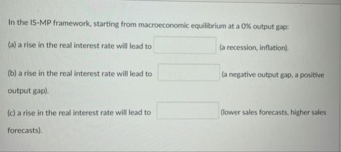 In the IS-MP framework, starting from macroeconomic equilibrium at a 0% output gap:
(a) a rise in the real interest rate will lead to
(a recession, inflation).
(b) a rise in the real interest rate will lead to
(a negative output gap, a positive
output gap).
(c) a rise in the real interest rate will lead to
(lower sales forecasts, higher sales
forecasts).
