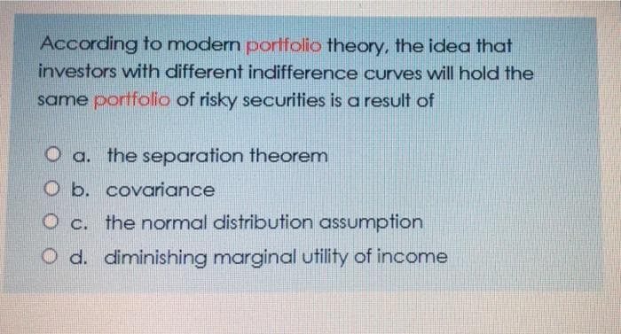 According to modern portfolio theory, the idea that
investors with different indifference curves will hold the
same portfolio of risky securities is a result of
O a. the separation theorem
O b. covariance
O c. the normal distribution assumption
O d. diminishing marginal utility of income
