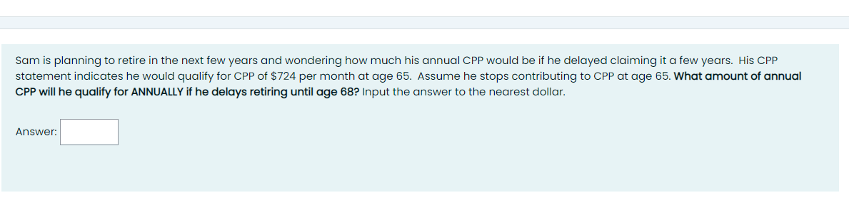 Sam is planning to retire in the next few years and wondering how much his annual CPP would be if he delayed claiming it a few years. His CPP
statement indicates he would qualify for CPP of $724 per month at age 65. Assume he stops contributing to CPP at age 65. What amount of annual
CPP will he qualify for ANNUALLY if he delays retiring until age 68? Input the answer to the nearest dollar.
Answer:
