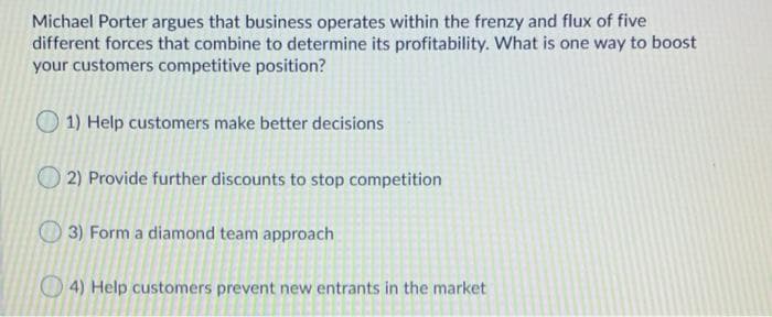 Michael Porter argues that business operates within the frenzy and flux of five
different forces that combine to determine its profitability. What is one way to boost
your customers competitive position?
O 1) Help customers make better decisions
2) Provide further discounts to stop competition
O 3) Form a diamond team approach
4) Help customers prevent new entrants in the market
