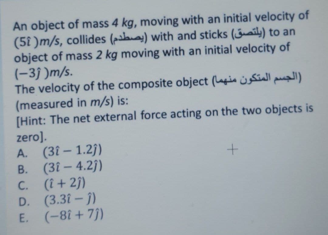An object of mass 4 kg, moving with an initial velocity of
(5î )m/s, collides (pal) with and sticks (ail;) to an
object of mass 2 kg moving with an initial velocity of
(-3j )m/s.
The velocity of the composite object (gin üsSialI pual)
(measured in m/s) is:
[Hint: The net external force acting on the two objects is
zero].
A. (3î – 1.2j)
B. (3î – 4.2)
C. (î + 2j)
D. (3.3î – j)
E. (-8î + 7j)
