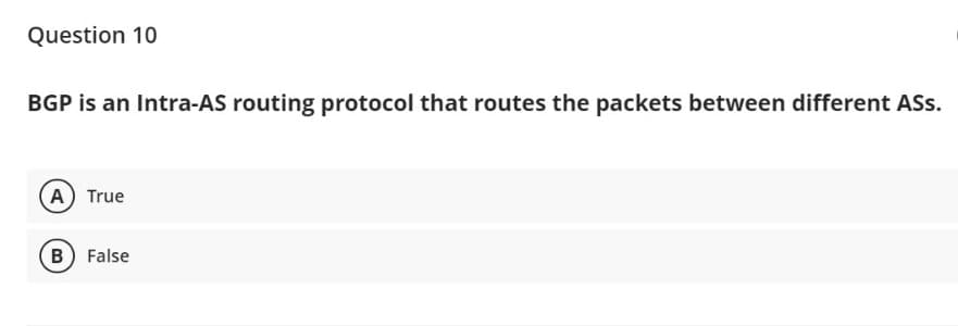Question 10
BGP is an Intra-AS routing protocol that routes the packets between different ASs.
A True
B) False
