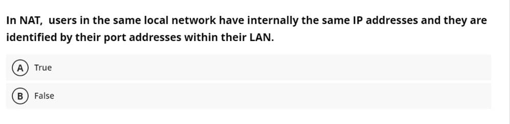In NAT, users in the same local network have internally the same IP addresses and they are
identified by their port addresses within their LAN.
A True
False
