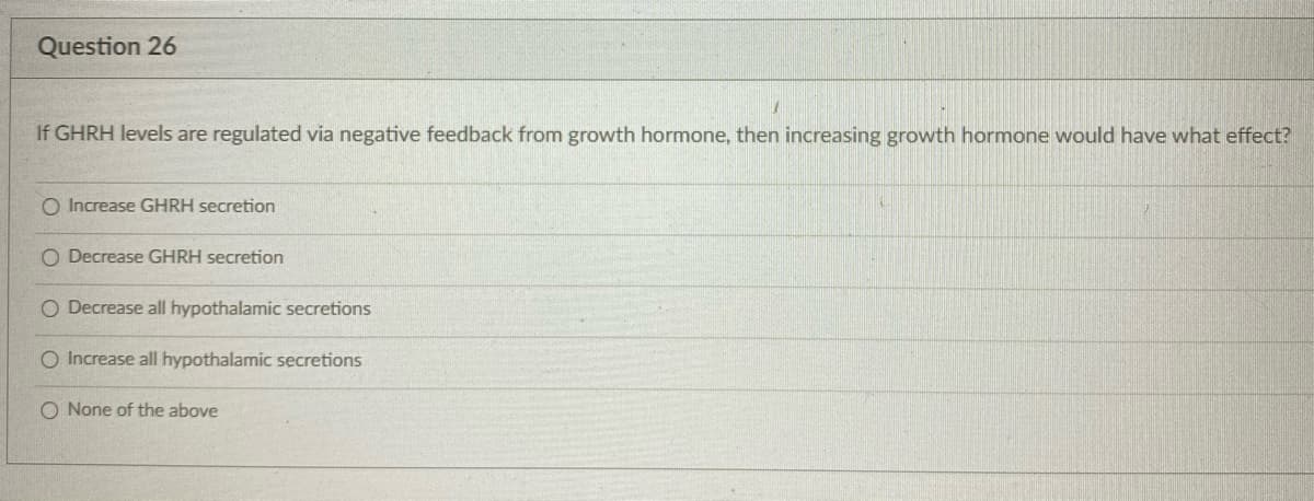 Question 26
If GHRH levels are regulated via negative feedback from growth hormone, then increasing growth hormone would have what effect?
O Increase GHRH secretion
O Decrease GHRH secretion
O Decrease all hypothalamic secretions
Increase all hypothalamic secretions
O None of the above
O O

