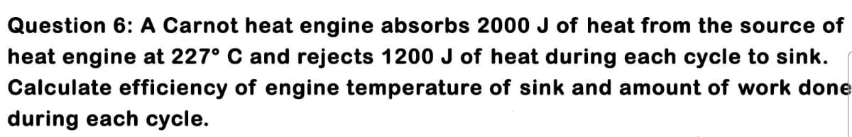 Question 6: A Carnot heat engine absorbs 2000 J of heat from the source of
heat engine at 227° C and rejects 1200 J of heat during each cycle to sink.
Calculate efficiency of engine temperature of sink and amount of work done
during each cycle.
