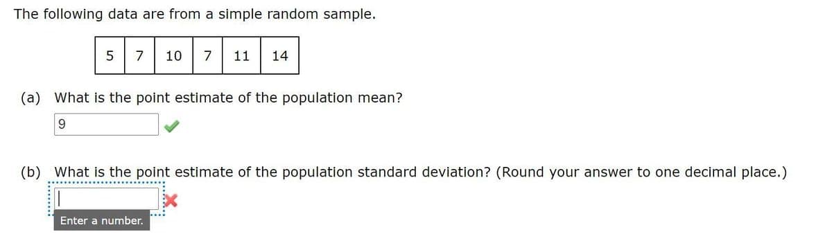 The following data are from a simple random sample.
7
10
7
11
14
(a) What is the point estimate of the population mean?
9.
(b) What is the point estimate of the population standard deviation? (Round your answer to one decimal place.)
Enter a number.
.........

