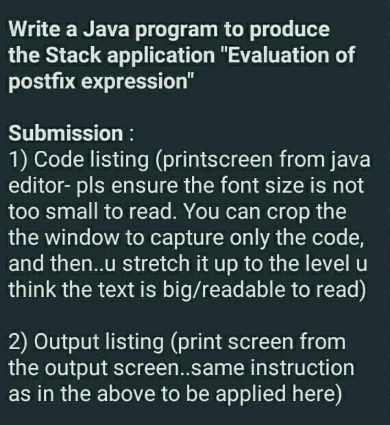 Write a Java program to produce
the Stack application "Evaluation of
postfix expression"
Submission :
1) Code listing (printscreen from java
editor- pls ensure the font size is not
too small to read. You can crop the
the window to capture only the code,
and then..u stretch it up to the level u
think the text is big/readable to read)
2) Output listing (print screen from
the output screen..same instruction
as in the above to be applied here)
