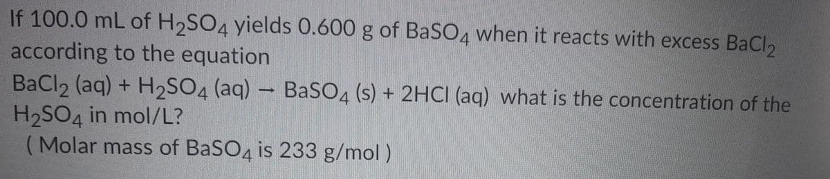 If 100.0 mL of H2SO4 yields 0.600 g of BaSO4 when it reacts with excess BaCl2
according to the equation
BaCl2 (aq) + H2SO4 (aq) – BaSO4 (s) + 2HCI (aq) what is the concentration of the
H2SO4 in mol/L?
(Molar mass of BaSO4 is 233 g/mol)
