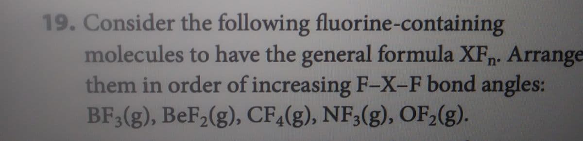 19. Consider the following fluorine-containing
molecules to have the general formula XFn. Arrange
them in order of increasing F-X-F bond angles:
BF3(g), BeF₂(g), CF4(g), NF3(g), OF₂(g).