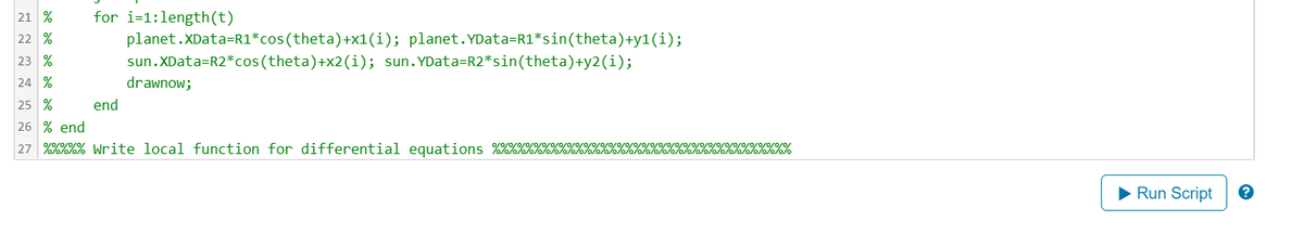for i=1:length(t)
21 %
22 %
23 %
24 %
25 %
26 % end
27 %%%%% Write local function for differential equations %%%%%%%%%
end
planet.XData=R1*cos(theta)
sun.XData=R2*cos(theta)+x2(i); sun.YData=R2*sin(theta)+y2(i);
+x1(i); planet. YData=R1*sin(theta)+y1 (i);
drawnow;
0/0/0/0/0/0/0/
10/0/0/0/0/0/0/0/0/0
Run Script
?
