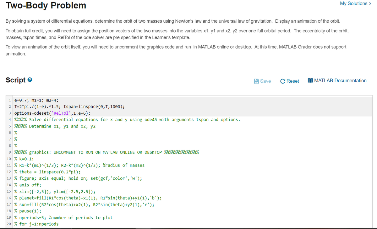Two-Body Problem
By solving a system of differential equations, determine the orbit of two masses using Newton's law and the universal law of gravitation. Display an animation of the orbit.
To obtain full credit, you will need to assign the position vectors of the two masses into the variables x1, y1 and x2, y2 over one full orbital period. The eccentricity of the orbit,
masses, tspan times, and RelTol of the ode solver are pre-specified in the Learner's template.
To view an animation of the orbit itself, you will need to uncomment the graphics code and run in MATLAB online or desktop. At this time, MATLAB Grader does not support
animation.
Script
1 e=0.7; m1=1; m2=4;
2 T=2*pi./(1-e).^1.5; tspan=linspace(0, T, 1000);
3 options=odeset('RelTol',1.e-6);
4 %%%%% Solve differential equations for x and y using ode45 with arguments tspan and options.
5
0/0/0/0/0/
%%%%% Determine x1, y1 and x2, y2
6 %
7 %
8 %
0/0/0/0/0/0/0/0/0/0/0/0
9 %%%%% graphics: UNCOMMENT TO RUN ON MATLAB ONLINE OR DESKTOP %%%%%%%%%%%%%%
10 % k=0.1;
11 % R1=k* (m1)^(1/3); R2=k*(m2)^(1/3); %radius of masses
12 % theta linspace(0,2*pi);
13 % figure; axis equal; hold on; set (gcf, 'color', 'w');
14 % axis off;
15 % xlim ( [-2,5]); ylim([-2.5,2.5]);
16 % planet-fill(R1*cos(theta)+x1(1), R1*sin(theta)+y1(1), 'b');
17 % sun-fill(R2* cos(theta)+x2(1), R2*sin(theta) +y2(1), 'r');
18 % pause (1);
19 % nperiods=5; %number of periods to plot
20 % for j=1:nperiods
My Solutions >
Save
C Reset
MATLAB Documentation