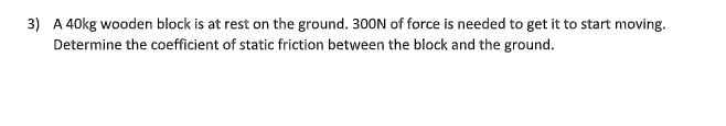 3) A 40kg wooden block is at rest on the ground. 300N of force is needed to get it to start moving.
Determine the coefficient of static friction between the block and the ground.
