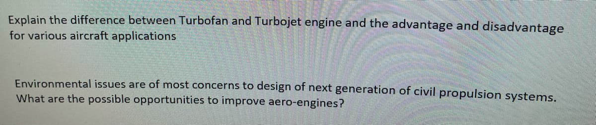 Explain the difference between Turbofan and Turbojet engine and the advantage and disadvantage
for various aircraft applications
Environmental issues are of most concerns to design of next generation of civil propulsion systems.
What are the possible opportunities to improve aero-engines?
