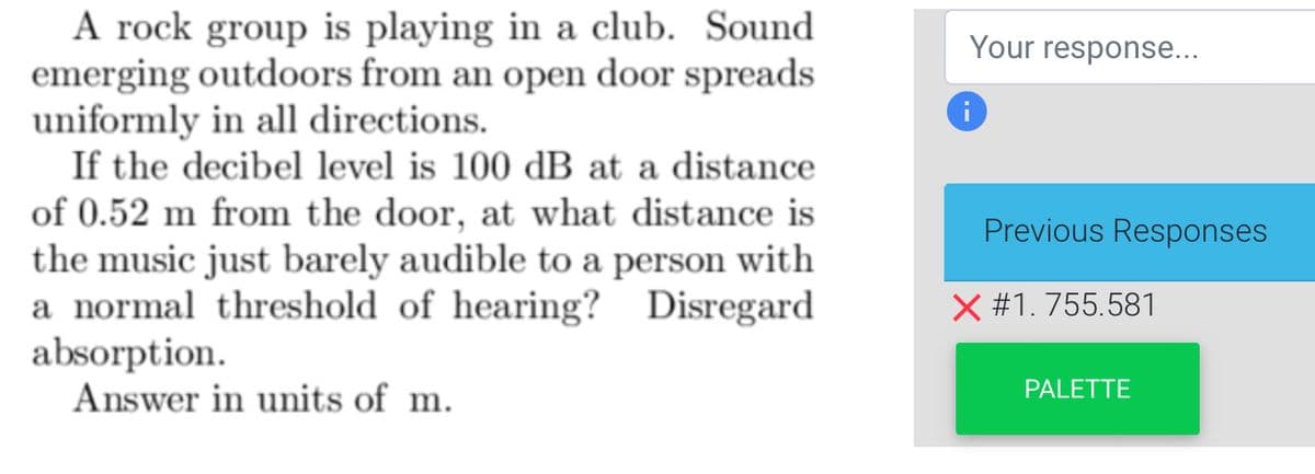 A rock group is playing in a club. Sound
emerging outdoors from an open door spreads
uniformly in all directions.
If the decibel level is 100 dB at a distance
of 0.52 m from the door, at what distance is
the music just barely audible to a person with
a normal threshold of hearing? Disregard
absorption.
Answer in units of m.
Your response...
i
Previous Responses
X #1.755.581
PALETTE