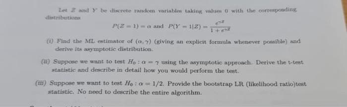 Let Z and Y be discrete random variables taking values 0 with the corresponding
distributions
P(Z = 1) -a and P(Y - 1|2) =
1+ erd
(1) Find the ML estimator of (a, y) (giving an explicit formula whenever possible) and
derive its asymptotic distribution.
(ii) Suppose we want to test Ho : a =y using the asymptotic approach. Derive the t-test
statistic and describe in detail how you would perform the test.
(iii) Suppose we want to test Ho : a = 1/2. Provide the bootstrap LR (likelihood ratio)test
statistic. No need to describe the entire algorithm.
