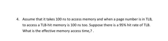 4. Assume that it takes 100 ns to access memory and when a page number is in TLB,
to access a TLB-hit memory is 100 ns too. Suppose there is a 95% hit rate of TLB.
What is the effective memory access time,?.
