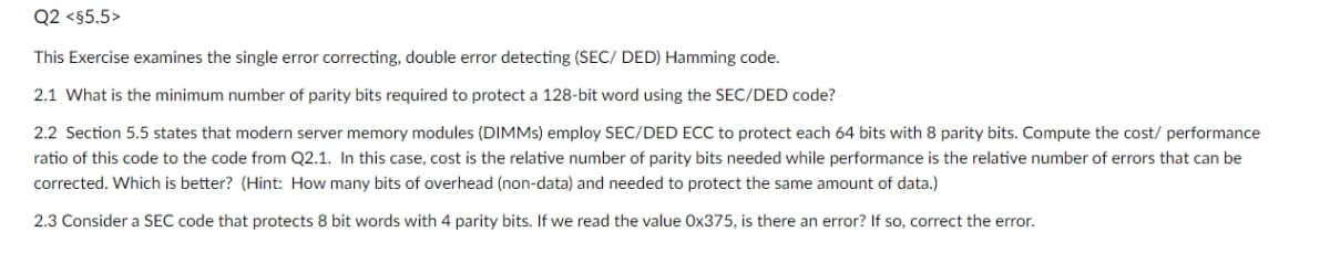Q2 <§5.5>
This Exercise examines the single error correcting, double error detecting (SEC/ DED) Hamming code.
2.1 What is the minimum number of parity bits required to protect a 128-bit word using the SEC/DED code?
2.2 Section 5.5 states that modern server memory modules (DIMMS) employ SEC/DED ECC to protect each 64 bits with 8 parity bits. Compute the cost/ performance
ratio of this code to the code from Q2.1. In this case, cost is the relative number of parity bits needed while performance is the relative number of errors that can be
corrected. Which is better? (Hint: How many bits of overhead (non-data) and needed to protect the same amount of data.)
2.3 Consider a SEC code that protects 8 bit words with 4 parity bits. If we read the value Ox375, is there an error? If so, correct the error.
