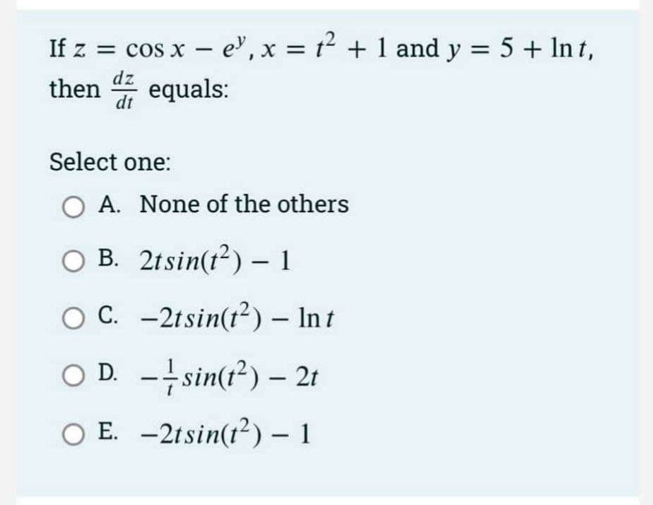 2
If z = cos x - e¹, x = t² + 1 and y = 5 + ln t,
then equals:
dz
dt
Select one:
A. None of the others
OB. 2tsin(t²) - 1
C. -2tsin(12) Int
OD.sin(t²) - 2t
O E. -2tsin(t²) - 1