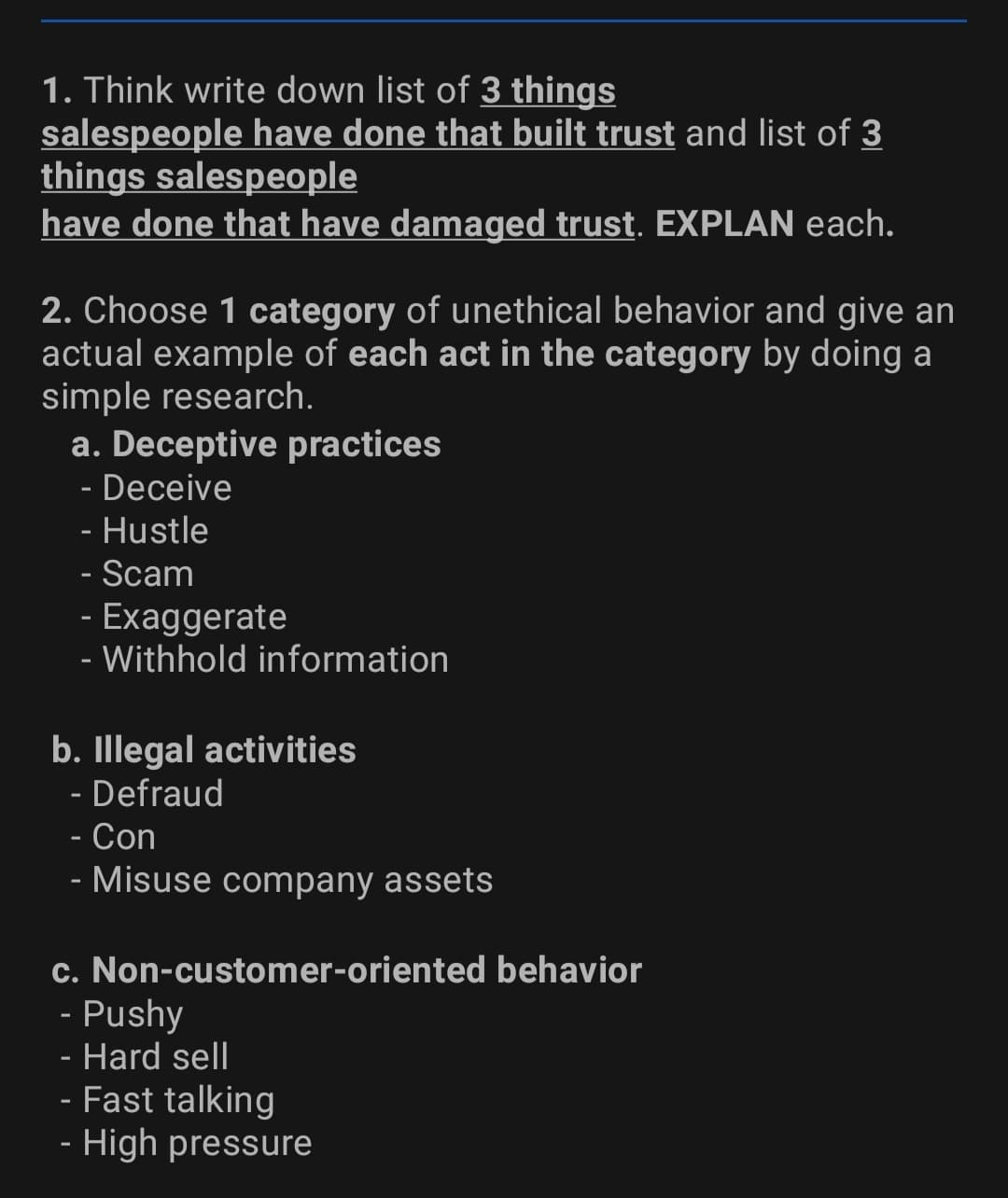 1. Think write down list of 3 things
salespeople have done that built trust and list of 3
things salespeople
have done that have damaged trust. EXPLAN each.
2. Choose 1 category of unethical behavior and give an
actual example of each act in the category by doing a
simple research.
a. Deceptive practices
- Deceive
- Hustle
- Scam
Exaggerate
- Withhold information
b. Illegal activities
- Defraud
- Con
- Misuse company assets
c. Non-customer-oriented behavior
- Pushy
- Hard sell
- Fast talking
- High pressure
