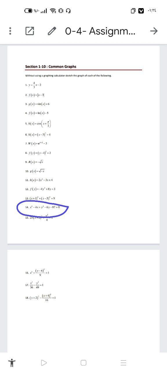 0 0-4- Assignm...
Section 1-10 : Common Graphs
Without using a graphing calculator sketch the graph of each of the following
1. y=-2
2. S(x)=|k-3|
3. g(x) = sin (x] +6
4. S(x) = ln(x)-5
5. h( x) = cns
6. n(x) =(x-3) - 4
7. W (x) =e*-3
8. S(y)=(y-1) +2
9. R(a) =-
10. g(x)=x
11. k(x)= 2x - 3x+4
12. f(y)--4y +8y+3
13. (x+1)° +(y-5) =9
14. x-4x + y -óy -87 =0
15. 25
4
16. ,r-6).
17
18. (y+2)-(x+4)*
16
II
