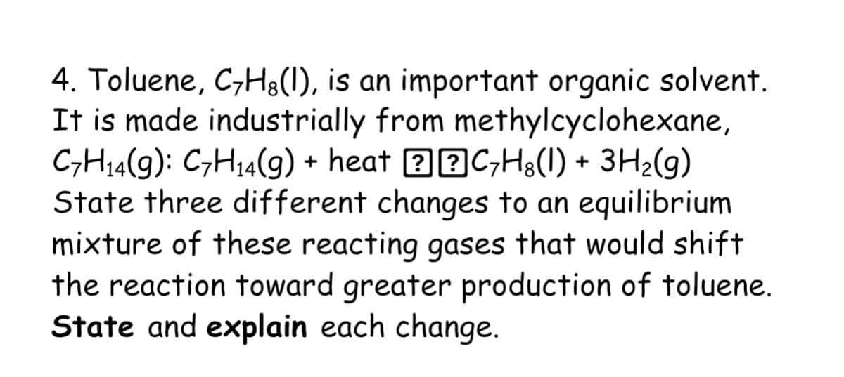 4. Toluene, C;Hg(1), is an important organic solvent.
It is made industrially from methylcyclohexane,
C;H14(g): C;H,4(g) + heat 22C;H;(1) +
State three different changes to an equilibrium
mixture of these reacting gases that would shift
the reaction toward greater production of toluene.
State and explain each change.
3H2(g)
