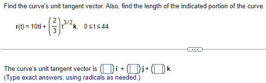 Find the curve's unit tangent vector. Also, find the length of the indicated portion of the curve.
3/2,
+ (13) ²³/1²
r(t) = 10ti +
k, 0sts 44
The curve's unit tangent vector is (i+j+ k.
(Type exact answers, using radicals as needed.)