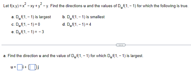 Let f(x,y) = x² - xy + y² − y. Find the directions u and the values of Df(1,-1) for which the following is true.
b. Duf(1,-1) is smallest
d. Duf(1,-1)=4
a. Duf(1,-1) is largest
c. Duf(1,-1)=0
e. Duf(1,-1)=-3
a. Find the direction u and the value of Duf(1,-1) for which Duf(1,-1) is largest.
u=