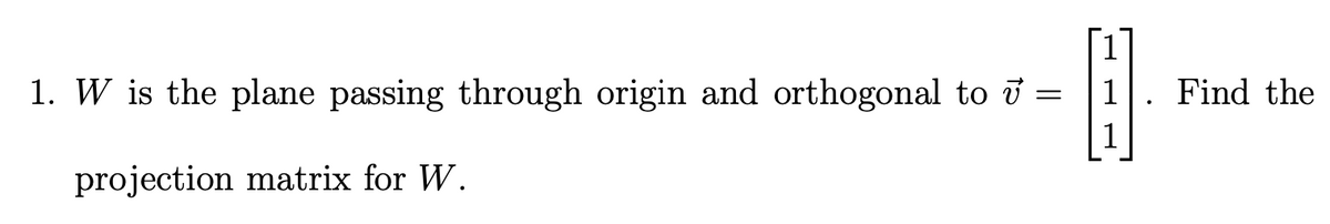 1. W is the plane passing through origin and orthogonal to i =
Find the
projection matrix for W.
