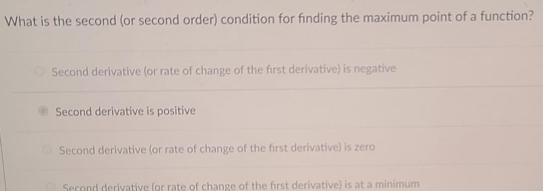 What is the second (or second order) condition for finding the maximum point of a function?
O Second derivative (or rate of change of the first derivative) is negative
Second derivative is positive
OSecond derivative (or rate of change of the first derivative) is zero
Second deriyative (or rate of change of the first derivative) is at a minimum
