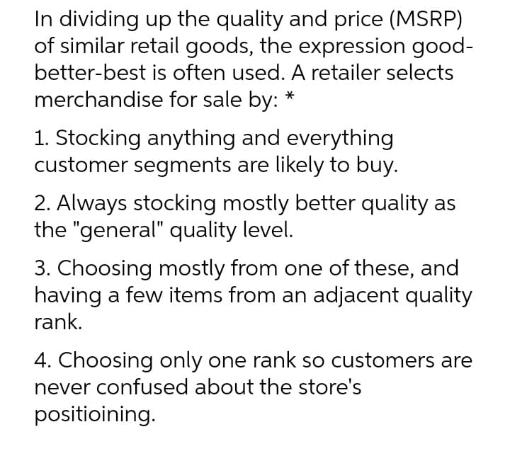 In dividing up the quality and price (MSRP)
of similar retail goods, the expression good-
better-best is often used. A retailer selects
merchandise for sale by:
1. Stocking anything and everything
customer segments are likely to buy.
2. Always stocking mostly better quality as
the "general" quality level.
3. Choosing mostly from one of these, and
having a few items from an adjacent quality
rank.
4. Choosing only one rank so customers are
never confused about the store's
positioining.
