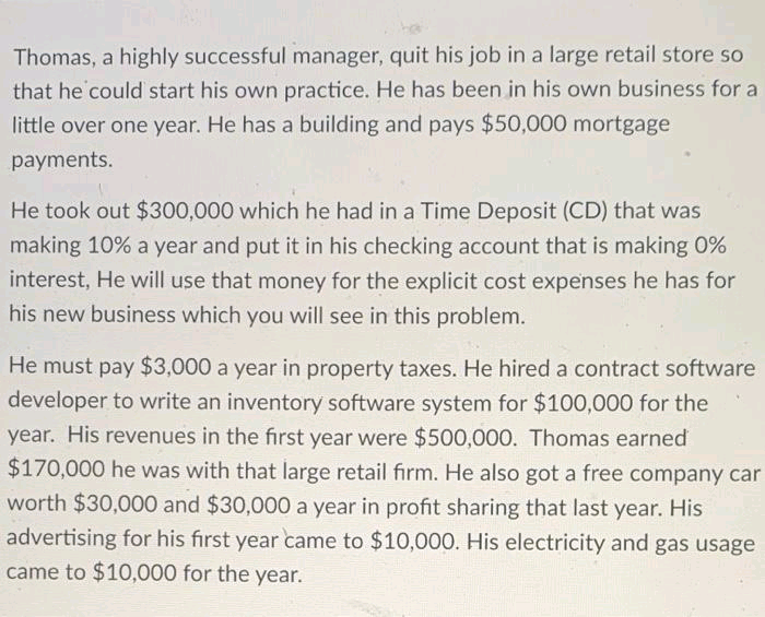 Thomas, a highly successful manager, quit his job in a large retail store so
that he could start his own practice. He has been in his own business for a
little over one year. He has a building and pays $50,000 mortgage
payments.
He took out $300,000 which he had in a Time Deposit (CD) that was
making 10% a year and put it in his checking account that is making 0%
interest, He will use that money for the explicit cost expenses he has for
his new business which you will see in this problem.
He must pay $3,000 a year in property taxes. He hired a contract software
developer to write an inventory software system for $100,000 for the
year. His revenues in the first year were $500,000. Thomas earned
$170,000 he was with that large retail firm. He also got a free company car
worth $30,000 and $30,000 a year in profit sharing that last year. His
advertising for his first year came to $10,00O. His electricity and gas usage
came to $10,000 for the year.
