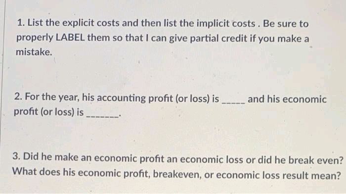 1. List the explicit costs and then list the implicit costs. Be sure to
properly LABEL them so that I can give partial credit if you make a
mistake.
2. For the year, his accounting profit (or loss) is
and his economic
profit (or loss) is
3. Did he make an economic profit an economic loss or did he break even?
What does his economic profit, breakeven, or economic loss result mean?
