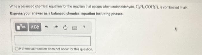 Write a balanced chemical equation for the reaction that occurs when crotonaldehyde, C3Hs COH(1), is combusted in air.
Express your answer as a balanced chemical equation including phases.
ΑΣΦ
IWD
?
A chemical reaction does not occur for this question.