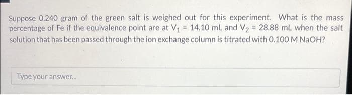 Suppose 0.240 gram of the green salt is weighed out for this experiment. What is the mass
percentage of Fe if the equivalence point are at V₁ = 14.10 mL and V₂ = 28.88 mL when the salt
solution that has been passed through the ion exchange column is titrated with 0.100 M NaOH?
Type your answer...