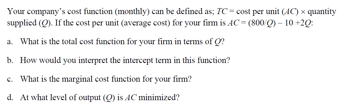 Your company's cost function (monthly) can be defined as; TC = cost per unit (AC) × quantity
supplied (Q). If the cost per unit (average cost) for your firm is AC = (800/Q) – 10 +2Q:
a. What is the total cost function for your firm in terms of Q?
b. How would you interpret the intercept term in this function?
c. What is the marginal cost function for your firm?
d. At what level of output (Q) is AC minimized?
