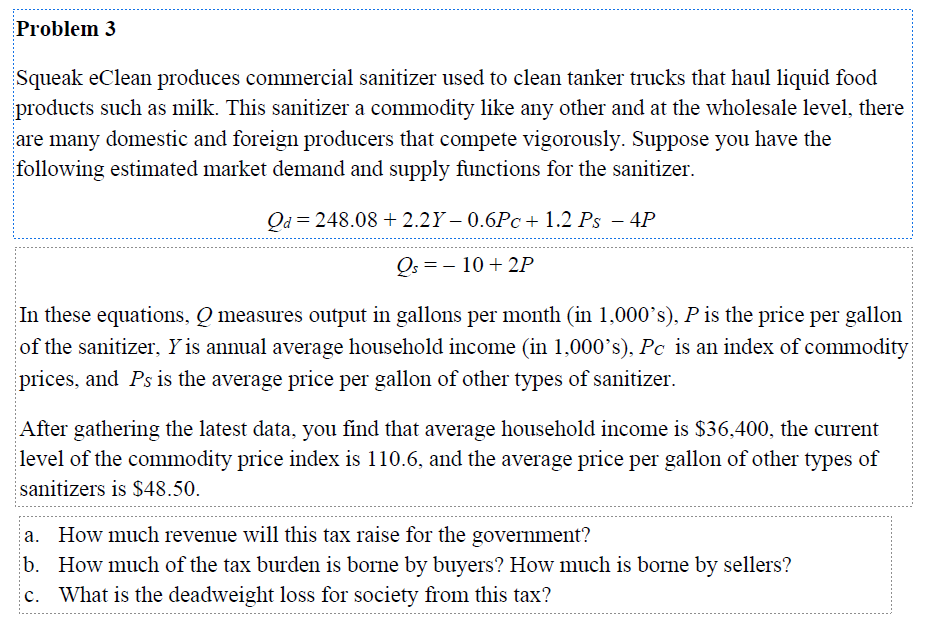 Problem 3
Squeak eClean produces commercial sanitizer used to clean tanker trucks that haul liquid food
products such as milk. This sanitizer a commodity like any other and at the wholesale level, there
are many domestic and foreign producers that compete vigorously. Suppose you have the
following estimated market demand and supply functions for the sanitizer.
Qd = 248.08 +2.2Y-0.6Pc + 1.2 Ps - 4P
Qs = -10 +2P
In these equations, Q measures output in gallons per month (in 1,000's), P is the price per gallon
of the sanitizer, Y is annual average household income (in 1,000's), Pc is an index of commodity
prices, and Ps is the average price per gallon of other types of sanitizer.
After gathering the latest data, you find that average household income is $36,400, the current
level of the commodity price index is 110.6, and the average price per gallon of other types of
sanitizers is $48.50.
a. How much revenue will this tax raise for the government?
b. How much of the tax burden is borne by buyers? How much is borne by sellers?
c. What is the deadweight loss for society from this tax?