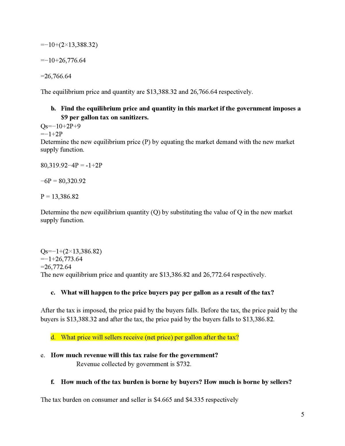 =−10+(2×13,388.32)
=-10+26,776.64
=26,766.64
The equilibrium price and quantity are $13,388.32 and 26,766.64 respectively.
b. Find the equilibrium price and quantity in this market if the government imposes a
$9 per gallon tax on sanitizers.
Qs -10+2P+9
-1+2P
Determine the new equilibrium price (P) by equating the market demand with the new market
supply function.
80,319.92-4P = -1+2P
-6P = 80,320.92
P = 13,386.82
Determine the new equilibrium quantity (Q) by substituting the value of Q in the new market
supply function.
Qs -1+(2×13,386.82)
=-
=-1+26,773.64
=26,772.64
The new equilibrium price and quantity are $13,386.82 and 26,772.64 respectively.
c. What will happen to the price buyers pay per gallon as a result of the tax?
After the tax is imposed, the price paid by the buyers falls. Before the tax, the price paid by the
buyers is $13,388.32 and after the tax, the price paid by the buyers falls to $13,386.82.
d. What price will sellers receive (net price) per gallon after the tax?
e. How much revenue will this tax raise for the government?
Revenue collected by government is $732.
f. How much of the tax burden is borne by buyers? How much is borne by sellers?
The tax burden on consumer and seller is $4.665 and $4.335 respectively
5
