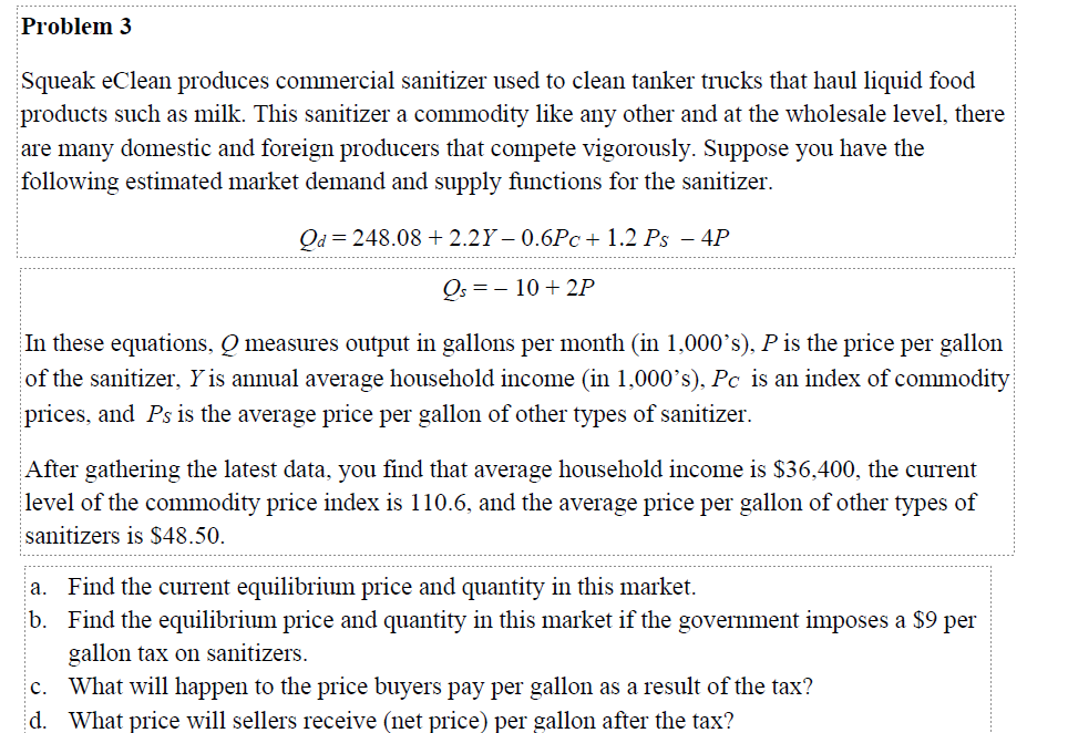 Problem 3
Squeak eClean produces commercial sanitizer used to clean tanker trucks that haul liquid food
products such as milk. This sanitizer a commodity like any other and at the wholesale level, there
are many domestic and foreign producers that compete vigorously. Suppose you have the
following estimated market demand and supply functions for the sanitizer.
Qd=248.08 +2.2Y – 0.6Pc+ 1.2 Ps − 4P
Qs = 10 +2P
In these equations, Q measures output in gallons per month (in 1,000's), P is the price per gallon
of the sanitizer, Y is annual average household income (in 1,000's), Pc is an index of commodity
prices, and Ps is the average price per gallon of other types of sanitizer.
After gathering the latest data, you find that average household income is $36,400, the current
level of the commodity price index is 110.6, and the average price per gallon of other types of
sanitizers is $48.50.
a. Find the current equilibrium price and quantity in this market.
b. Find the equilibrium price and quantity in this market if the government imposes a $9 per
gallon tax on sanitizers.
c. What will happen to the price buyers pay per gallon as a result of the tax?
d. What price will sellers receive (net price) per gallon after the tax?